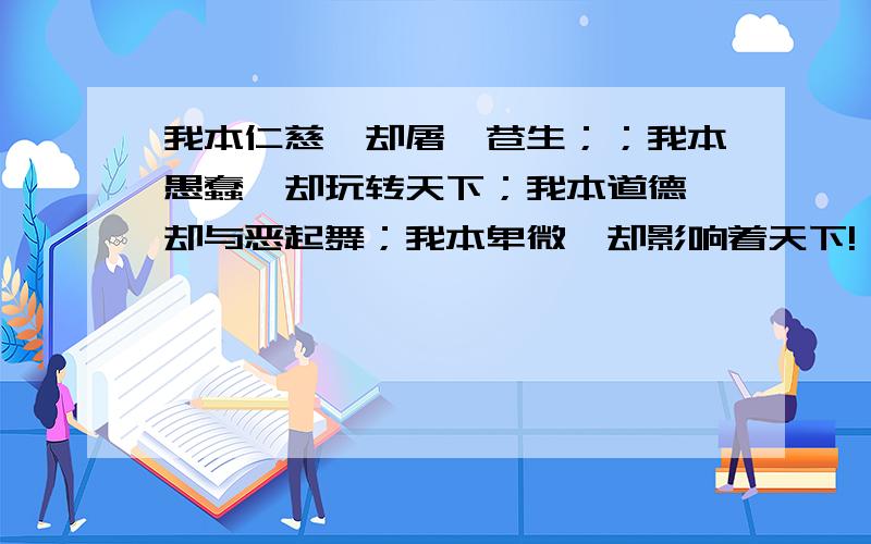 我本仁慈,却屠戮苍生；；我本愚蠢,却玩转天下；我本道德,却与恶起舞；我本卑微,却影响着天下!