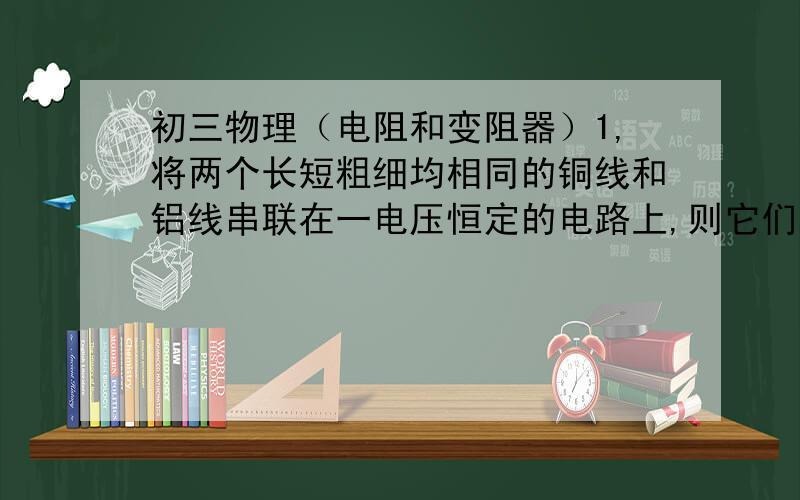 初三物理（电阻和变阻器）1,将两个长短粗细均相同的铜线和铝线串联在一电压恒定的电路上,则它们的电阻和电流（）A,电阻和电流都相同B,电阻和电流都不同C,电阻不同,电流相同D,电阻相同,