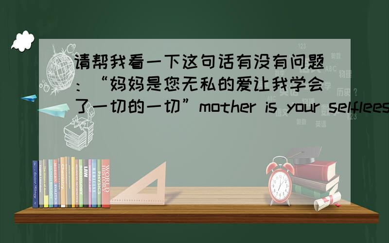 请帮我看一下这句话有没有问题：“妈妈是您无私的爱让我学会了一切的一切”mother is your selflees love lets me learn this all all .这样翻译对不对,有没有语法错误,请各位大虾帮我看一下,在此谢过!