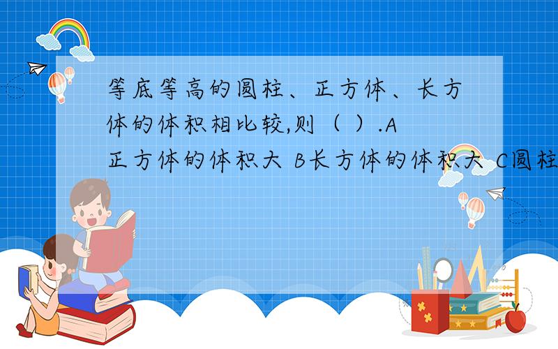 等底等高的圆柱、正方体、长方体的体积相比较,则（ ）.A正方体的体积大 B长方体的体积大 C圆柱的体积大D体积一样大