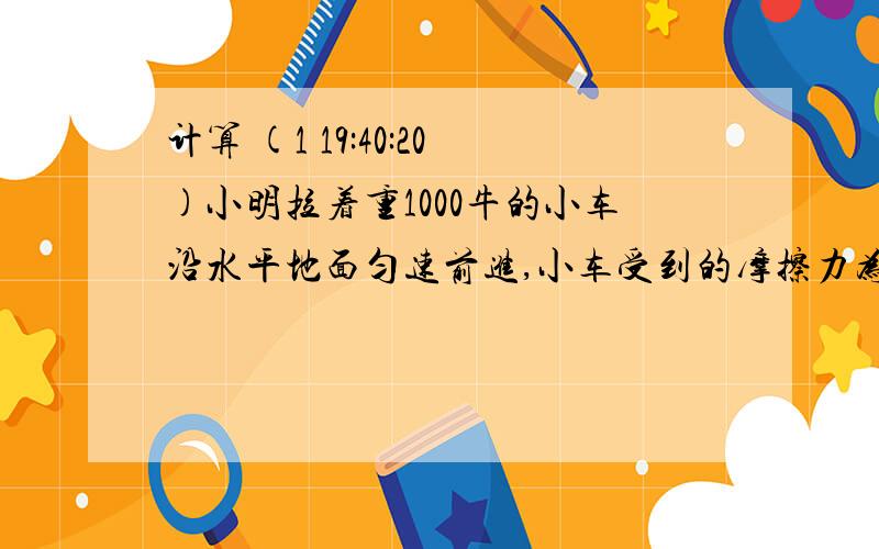 计算 (1 19:40:20)小明拉着重1000牛的小车沿水平地面匀速前进,小车受到的摩擦力为200牛,若拉力做了1000牛的功则小车通过的距离多大?小明同学为班级的饮水机换水,他将盛满的水桶从地面提到1