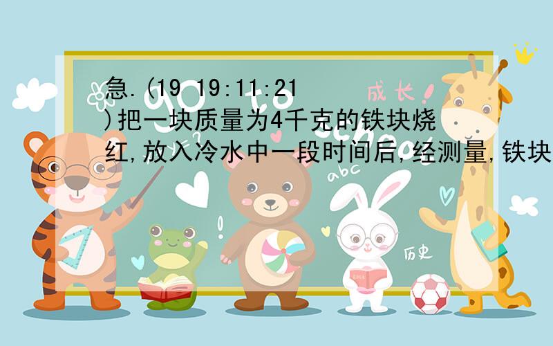 急.(19 19:11:21)把一块质量为4千克的铁块烧红,放入冷水中一段时间后,经测量,铁块放热后温度下降了750摄氏度,水吸热后温度上升50摄氏度,如果在热传递的过程中热量的损失不计,求水的质量是