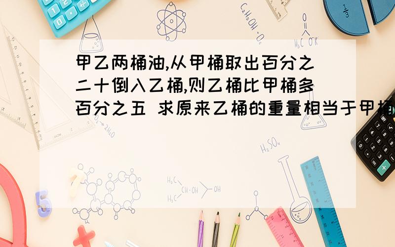 甲乙两桶油,从甲桶取出百分之二十倒入乙桶,则乙桶比甲桶多百分之五 求原来乙桶的重量相当于甲桶的百分之几?