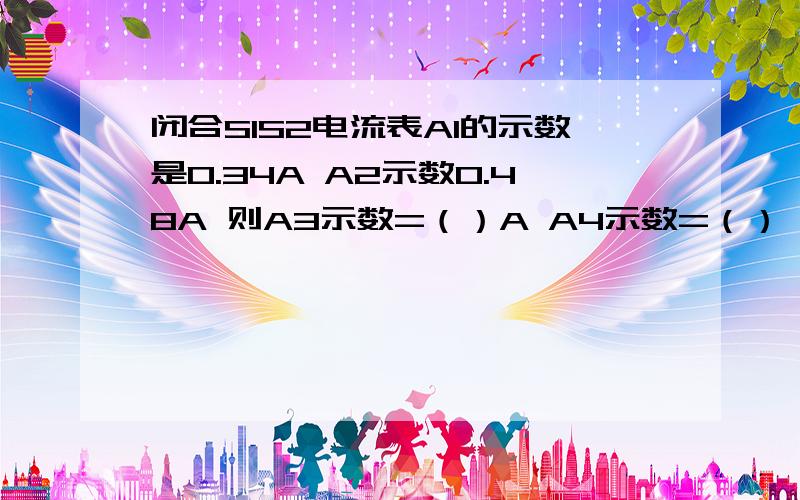 闭合S1S2电流表A1的示数是0.34A A2示数0.48A 则A3示数=（）A A4示数=（）