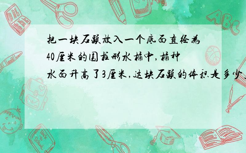 把一块石头放入一个底面直径为40厘米的圆柱形水桶中,桶种水面升高了3厘米,这块石头的体积是多少立方厘米