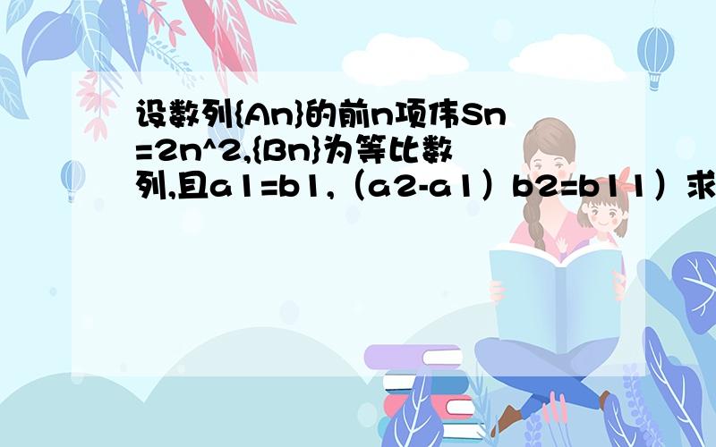 设数列{An}的前n项伟Sn=2n^2,{Bn}为等比数列,且a1=b1,（a2-a1）b2=b11）求数列{An},{Bn}的通项公式2）设Cn=An/Bn,求数列{Cn}的前N项和Tn