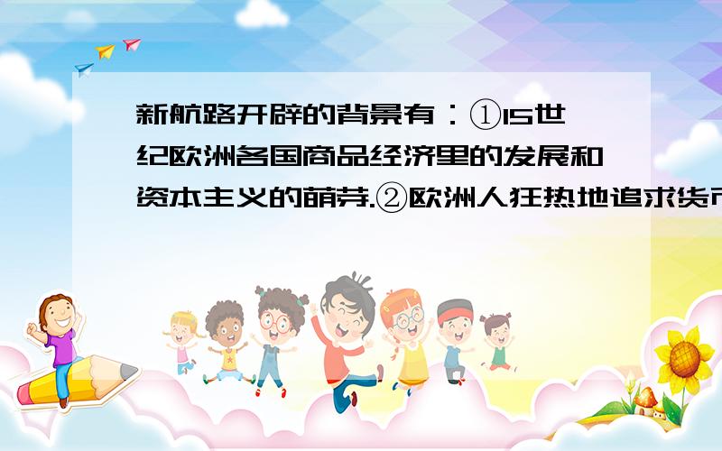 新航路开辟的背景有：①15世纪欧洲各国商品经济里的发展和资本主义的萌芽.②欧洲人狂热地追求货币和渴望获得制造货币的贵金属——黄金.③奥斯曼土耳其人控制了东西方之间的通商要道