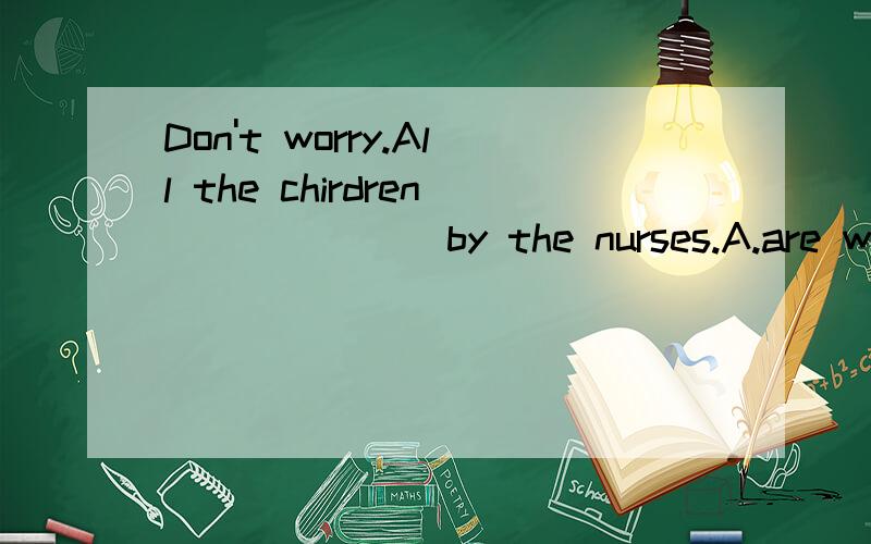 Don't worry.All the chirdren ______ by the nurses.A.are well taken care ofB,take good care ofC.are taken good care ofD.take good caretanks a lot!