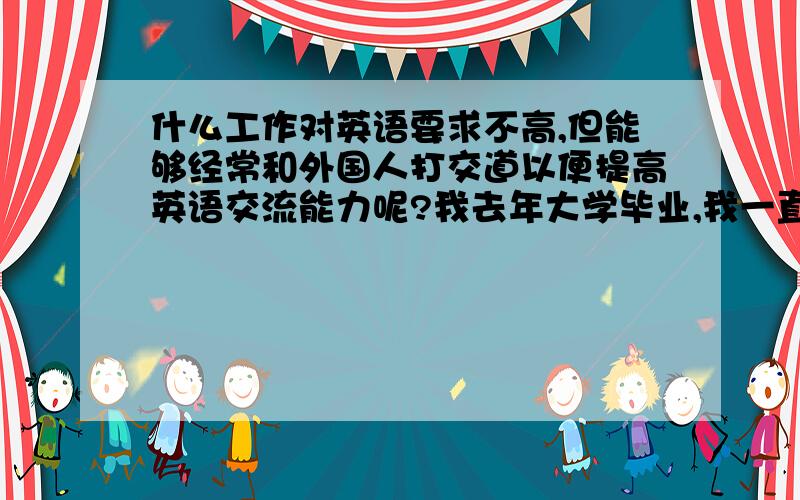 什么工作对英语要求不高,但能够经常和外国人打交道以便提高英语交流能力呢?我去年大学毕业,我一直梦想出国,可是我的英语太差了,词汇量少,但是我的发音比较标准.而英语培训机构的费用