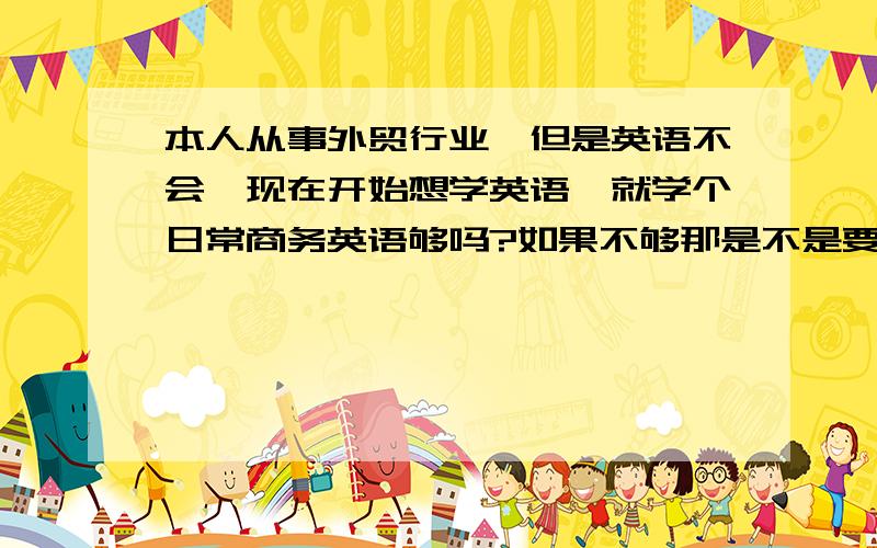 本人从事外贸行业,但是英语不会,现在开始想学英语,就学个日常商务英语够吗?如果不够那是不是要从零开始学起学口语啊