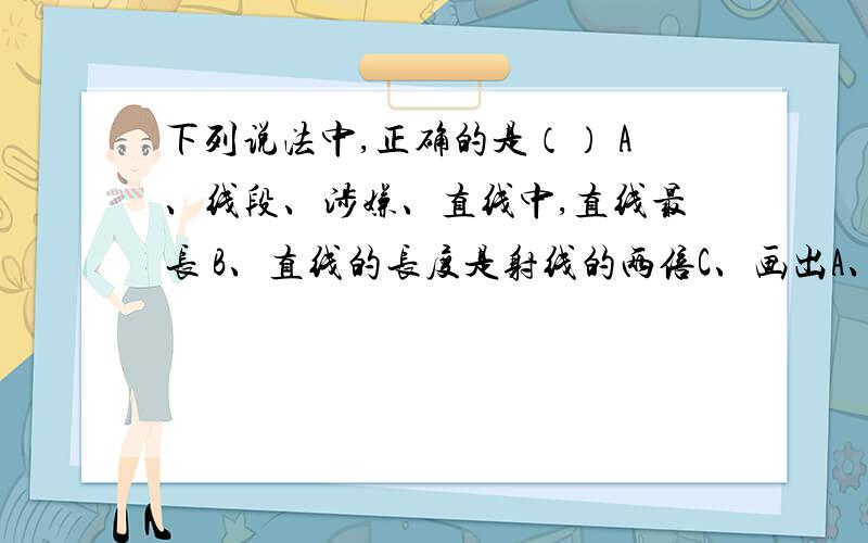 下列说法中,正确的是（） A、线段、涉嫌、直线中,直线最长 B、直线的长度是射线的两倍C、画出A、B亮点的长度D、若点C在线段AB上,则AB大于等于CB