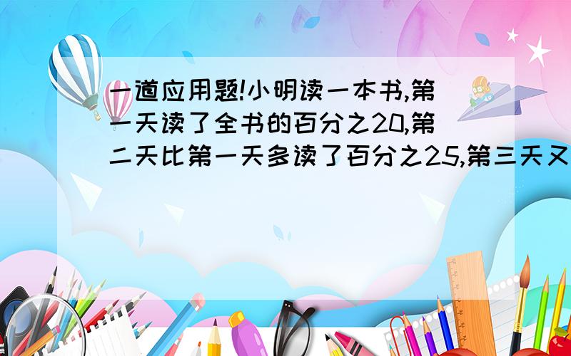 一道应用题!小明读一本书,第一天读了全书的百分之20,第二天比第一天多读了百分之25,第三天又读...一道应用题!小明读一本书,第一天读了全书的百分之20,第二天比第一天多读了百分之25,第三