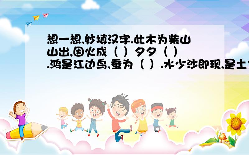 想一想,妙填汉字.此木为柴山山出,因火成（ ）夕夕（ ）.鸿是江边鸟,蚕为（ ）.水少沙即现,是土方成（ ）.