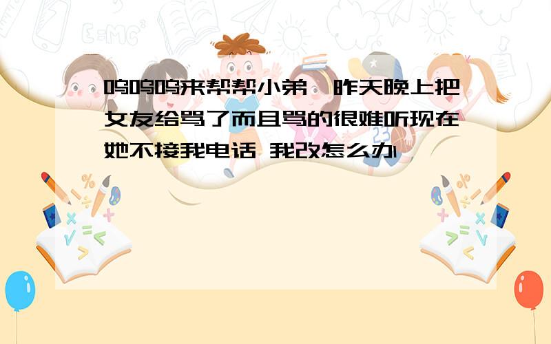 呜呜呜来帮帮小弟吖昨天晚上把女友给骂了而且骂的很难听现在她不接我电话 我改怎么办吖