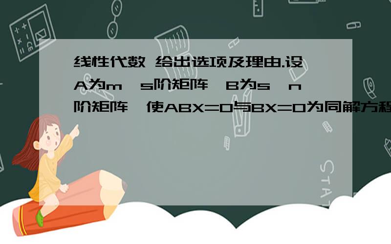 线性代数 给出选项及理由.设A为m×s阶矩阵,B为s×n阶矩阵,使ABX=0与BX=0为同解方程组的充分条件是（）①r(A)=m;②r(A)=s;③r(B)=s;④r(B)=n.