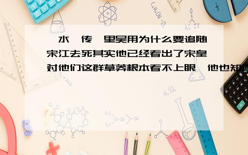 《水浒传》里吴用为什么要追随宋江去死其实他已经看出了宋皇对他们这群草莽根本看不上眼,他也知道自己追随宋江下去一定是死路一条,他完全可以像其他英雄那样远走高飞,但是他没有.他