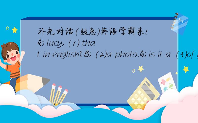 补充对话（超急）英语学霸来!A;lucy,(1) that in english?B;(2)a photo.A;is it a (3)of your famliyB;yes,it (4).……………………………………………………………………1（）2（）3（）4（）5（）6（）7（）8