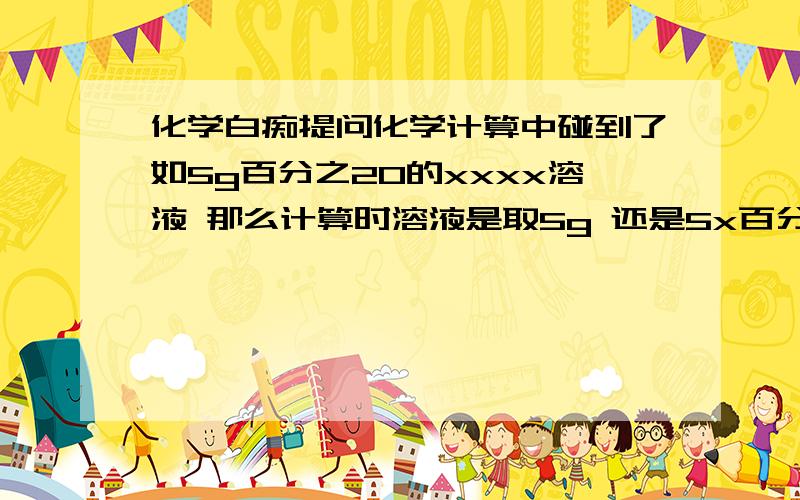 化学白痴提问化学计算中碰到了如5g百分之20的xxxx溶液 那么计算时溶液是取5g 还是5x百分之20=1呢经过我自己奋斗终于验证了是要乘的，溶液是水和溶质，反应的毕竟是溶质不是水，我的理解