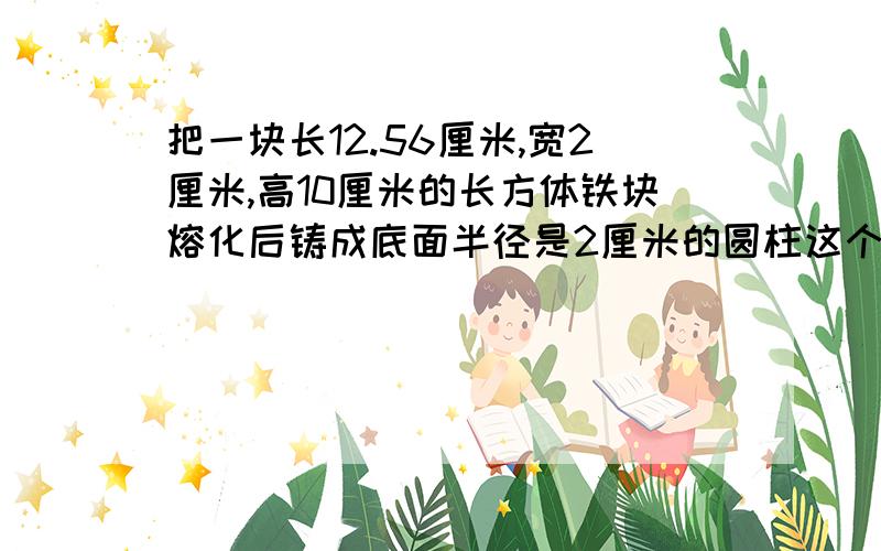 把一块长12.56厘米,宽2厘米,高10厘米的长方体铁块熔化后铸成底面半径是2厘米的圆柱这个圆柱的体积是多少立方厘米