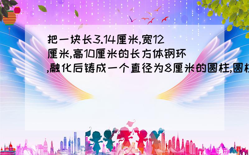 把一块长3.14厘米,宽12厘米,高10厘米的长方体钢环,融化后铸成一个直径为8厘米的圆柱,圆柱的高是多少?算式写清楚