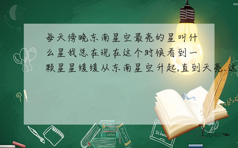 每天傍晚东南星空最亮的星叫什么星我总在现在这个时候看到一颗星星缓缓从东南星空升起,直到天亮.这颗星特别亮,但不知道那是什么星.在浙江这样的,其他地方也在东南星空吧.