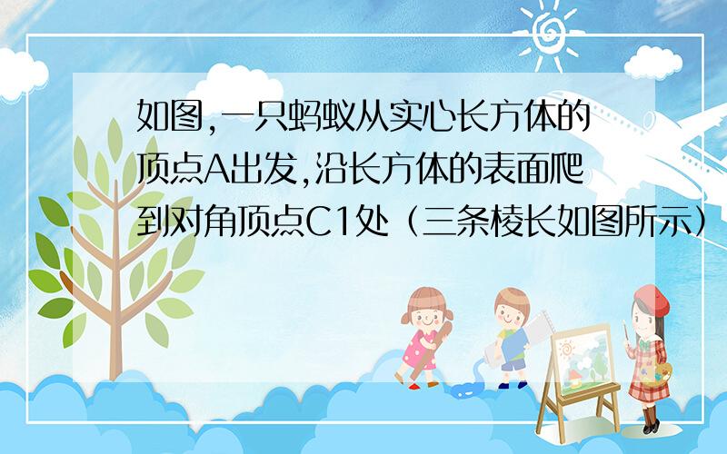 如图,一只蚂蚁从实心长方体的顶点A出发,沿长方体的表面爬到对角顶点C1处（三条棱长如图所示）,问：（1）怎样走路线最短?最短路线长为多少?（2）如果长方体的长宽高分别是a,b,h,如果a>b>h,