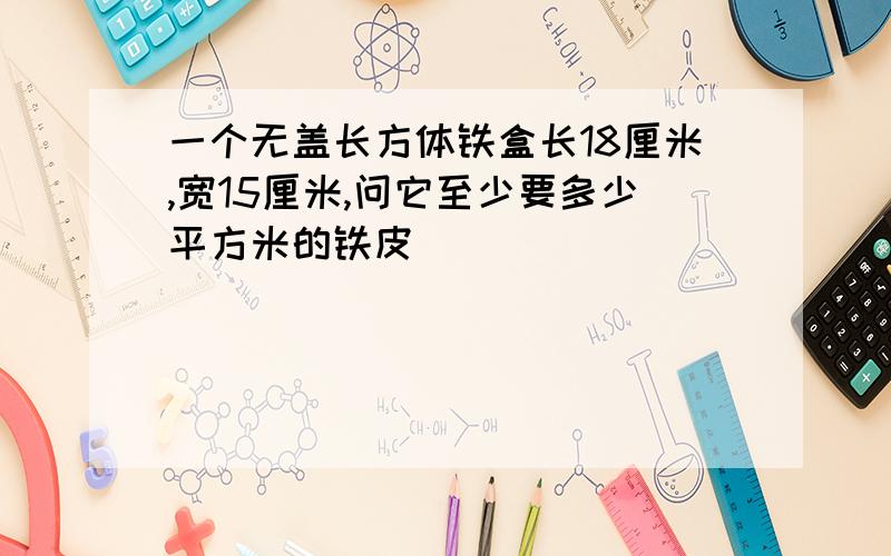 一个无盖长方体铁盒长18厘米,宽15厘米,问它至少要多少平方米的铁皮