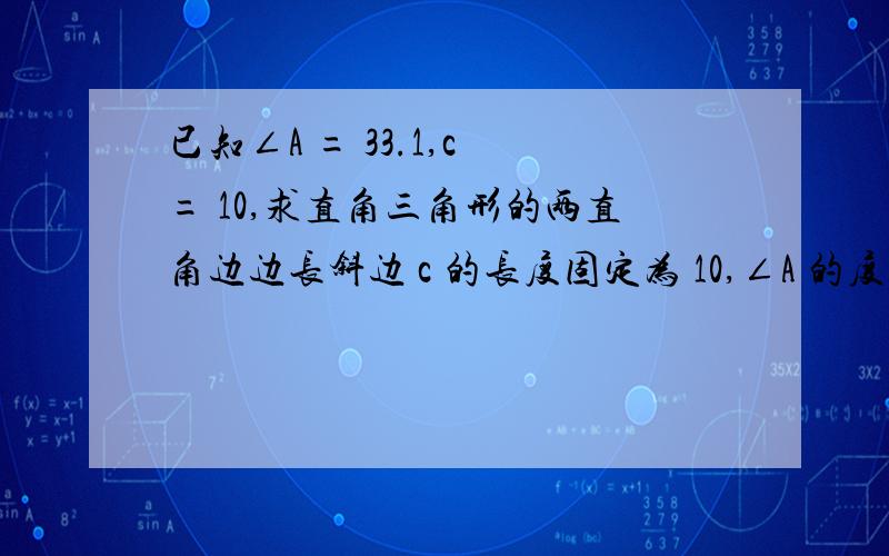 已知∠A = 33.1,c = 10,求直角三角形的两直角边边长斜边 c 的长度固定为 10,∠A 的度数增大,根据三角形的特性,应该是∠A 的度数越大,a 边越长 b 边越短,反之∠A 的度数越小,a 边越短 b 边越长.但