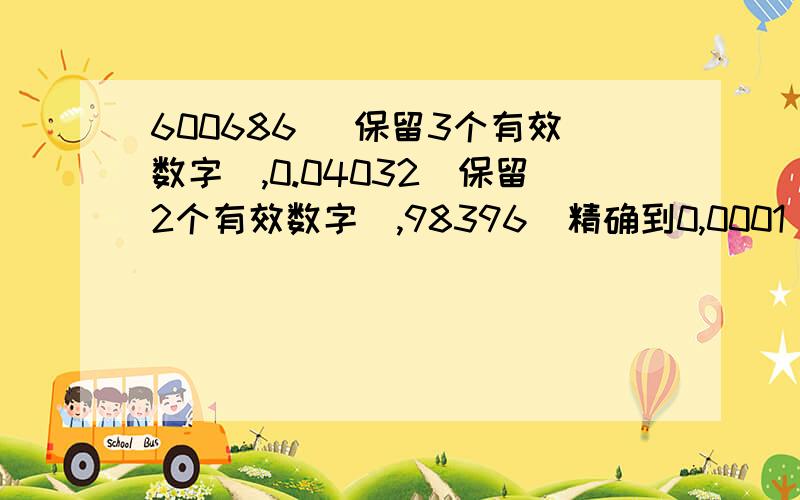 600686 (保留3个有效数字),0.04032(保留2个有效数字),98396(精确到0,0001),