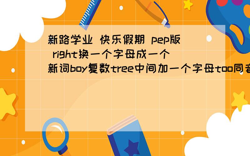 新路学业 快乐假期 pep版 right换一个字母成一个新词boy复数tree中间加一个字母too同音词let s完整形式bed 换一字母成新词eat 加一字母