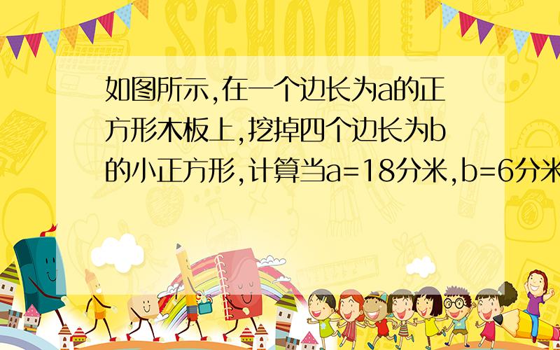 如图所示,在一个边长为a的正方形木板上,挖掉四个边长为b的小正方形,计算当a=18分米,b=6分米是剩余部分的面积