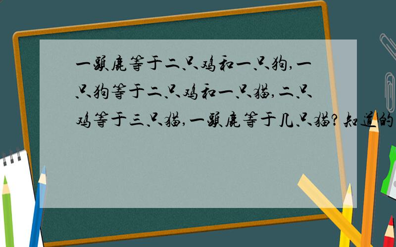 一头鹿等于二只鸡和一只狗,一只狗等于二只鸡和一只猫,二只鸡等于三只猫,一头鹿等于几只猫?知道的速度回.谢谢了