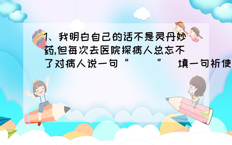 1、我明白自己的话不是灵丹妙药,但每次去医院探病人总忘不了对病人说一句“（ ）”（填一句祈使句）2、我们要相信那个人.（改为反问句)3、战士们勇猛地从向敌人的阵地.改为打比方的