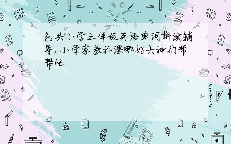 包头小学三年级英语单词拼读辅导,小学家教补课哪好大神们帮帮忙