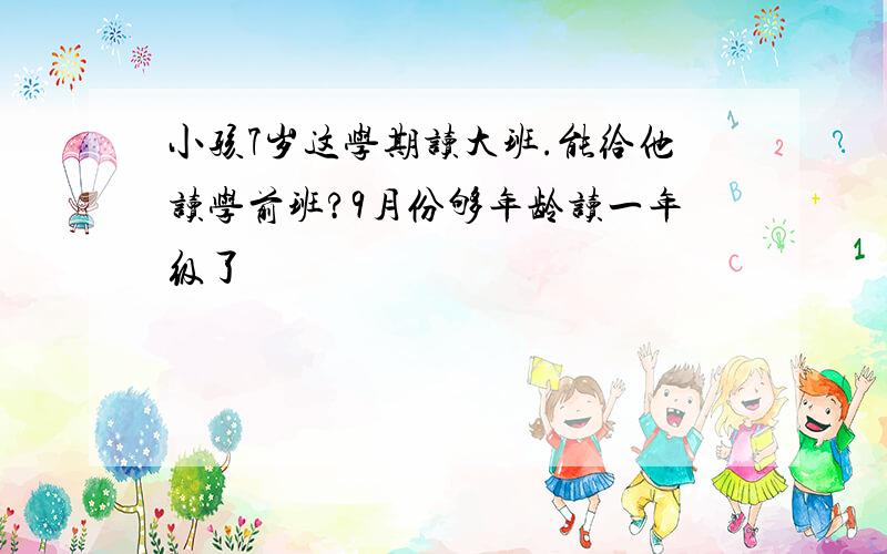 小孩7岁这学期读大班.能给他读学前班?9月份够年龄读一年级了