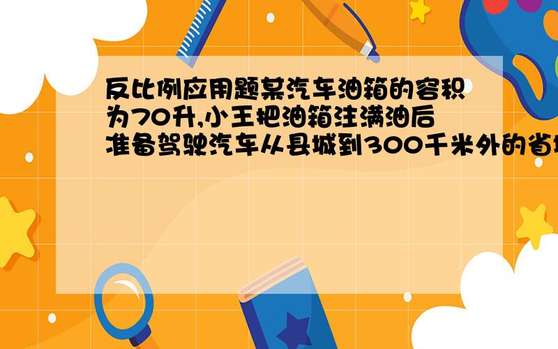 反比例应用题某汽车油箱的容积为70升,小王把油箱注满油后准备驾驶汽车从县城到300千米外的省城接客人,在接到客人后立即按原路返回,请回答下列问题：(1)油箱注满油后,汽车能够行驶的总