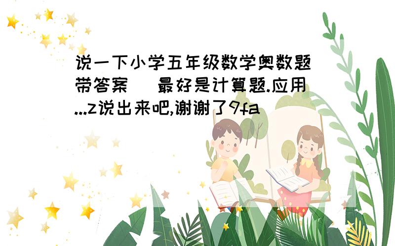 说一下小学五年级数学奥数题(带答案) 最好是计算题.应用...z说出来吧,谢谢了9fa