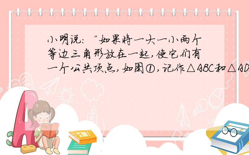 小明说：“如果将一大一小两个等边三角形放在一起,使它们有一个公共顶点,如图①,记作△ABC和△ADE,当△ADE绕点A旋转时,能与△ABC构成不同的图形（如图②、图③、图④）.在各组图形中分别