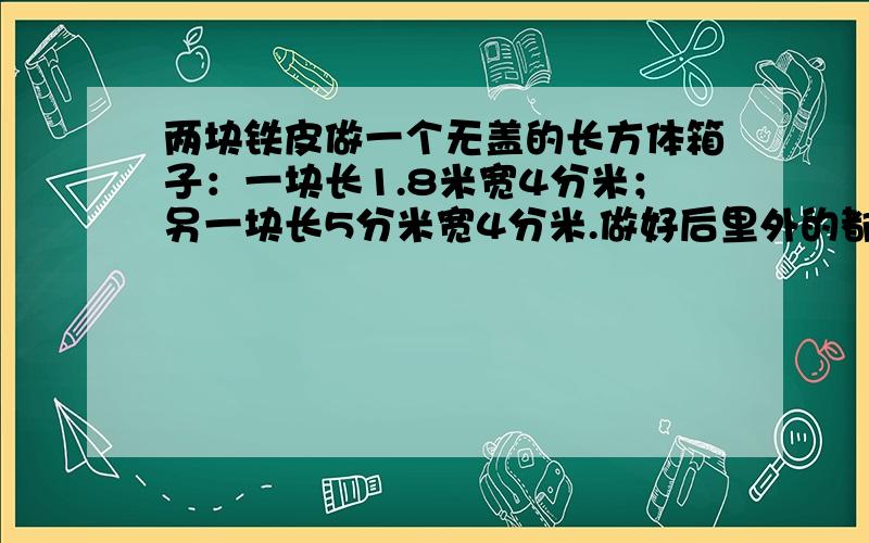 两块铁皮做一个无盖的长方体箱子：一块长1.8米宽4分米；另一块长5分米宽4分米.做好后里外的都刷上防锈漆,刷漆的面积是多少?这个水箱的容积是多少升?【注意换一下单位名称】