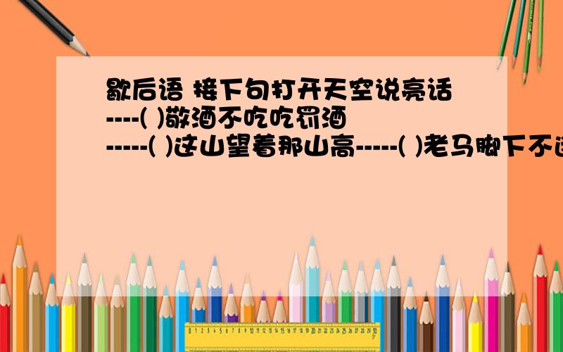 歇后语 接下句打开天空说亮话----( )敬酒不吃吃罚酒-----( )这山望着那山高-----( )老马脚下不迷路------( )二人同心,( )白尺竿头,( )