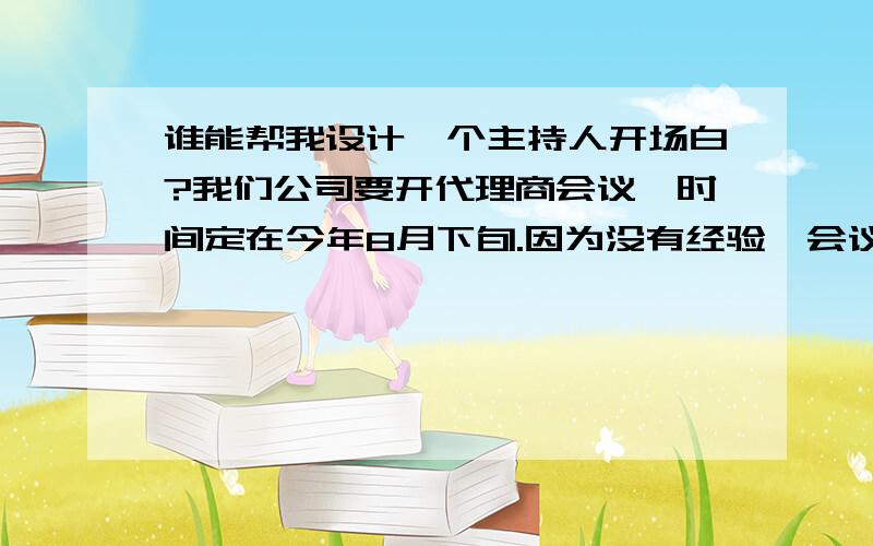 谁能帮我设计一个主持人开场白?我们公司要开代理商会议,时间定在今年8月下旬.因为没有经验,会议目的就是产品升级培训、树立销售信心和公司发展方向.