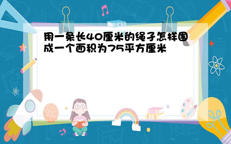 用一条长40厘米的绳孑怎样围成一个面积为75平方厘米