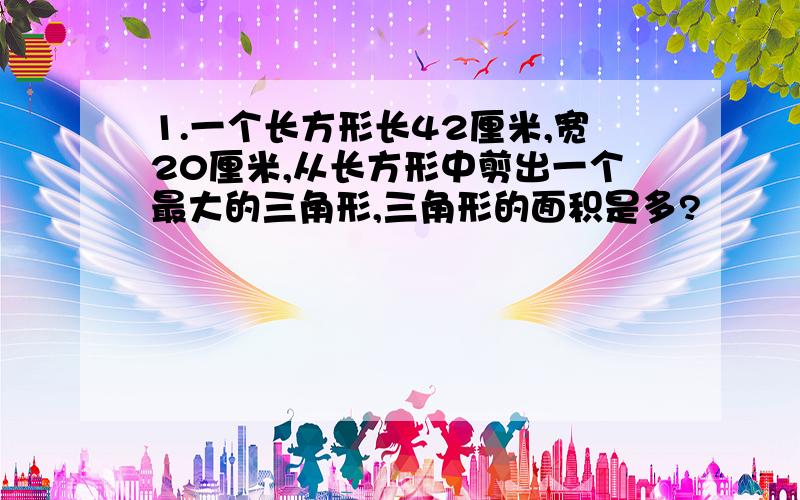 1.一个长方形长42厘米,宽20厘米,从长方形中剪出一个最大的三角形,三角形的面积是多?