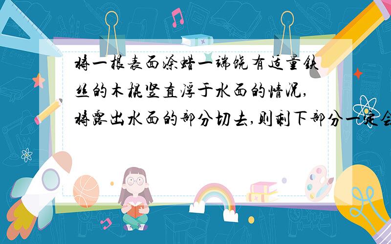 将一根表面涂蜡一端饶有适量铁丝的木棍竖直浮于水面的情况,将露出水面的部分切去,则剩下部分一定会