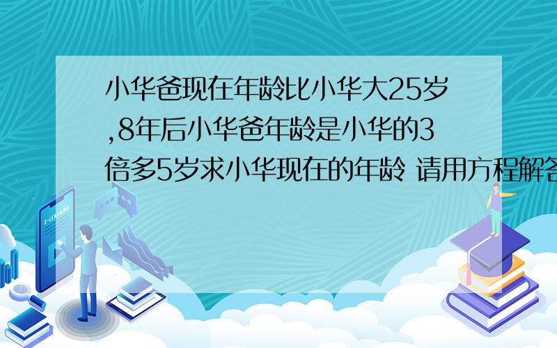 小华爸现在年龄比小华大25岁,8年后小华爸年龄是小华的3倍多5岁求小华现在的年龄 请用方程解答,