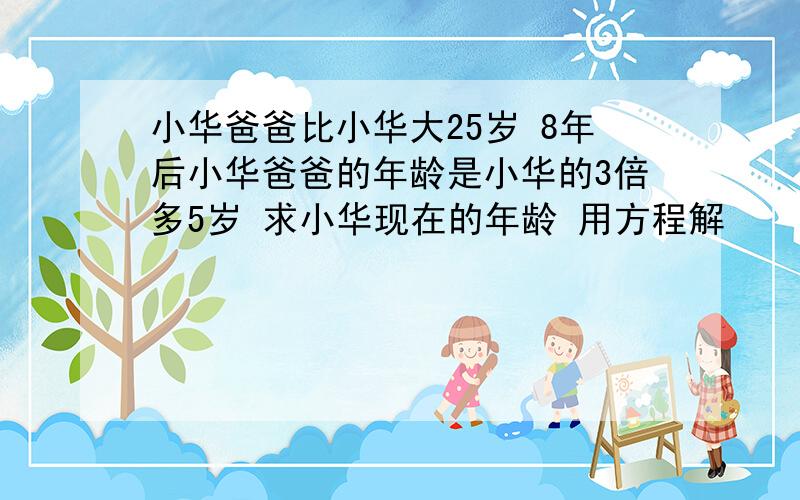 小华爸爸比小华大25岁 8年后小华爸爸的年龄是小华的3倍多5岁 求小华现在的年龄 用方程解