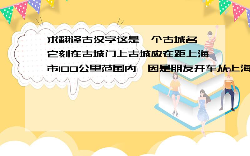 求翻译古汉字这是一个古城名,它刻在古城门上古城应在距上海市100公里范围内,因是朋友开车从上海机场送我们去的.