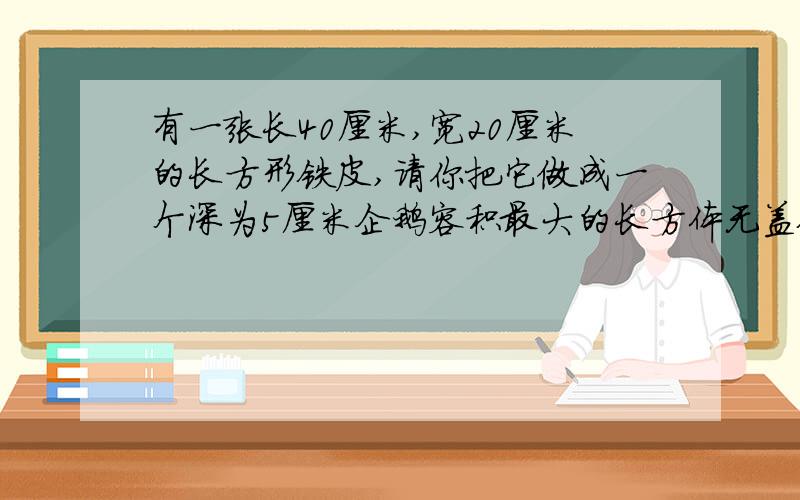 有一张长40厘米,宽20厘米的长方形铁皮,请你把它做成一个深为5厘米企鹅容积最大的长方体无盖铁皮盒.焊接部分铁皮厚度不计,画草图.这个长方体铁盒容积最大是多少?