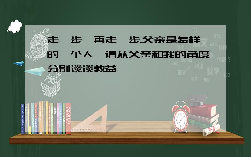 走一步,再走一步.父亲是怎样的一个人,请从父亲和我的角度分别谈谈教益