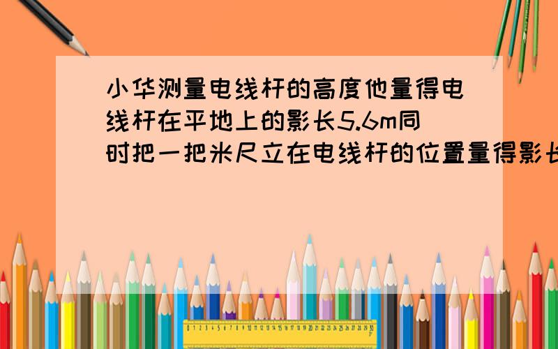 小华测量电线杆的高度他量得电线杆在平地上的影长5.6m同时把一把米尺立在电线杆的位置量得影长80m求电线杆实际高度